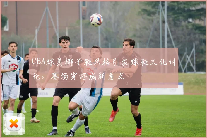 CBA球员椰子鞋风格引发球鞋文化讨论，赛场穿搭成新看点