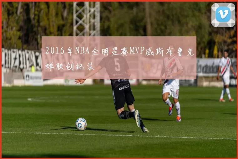 2016年NBA全明星赛MVP威斯布鲁克蝉联创纪录