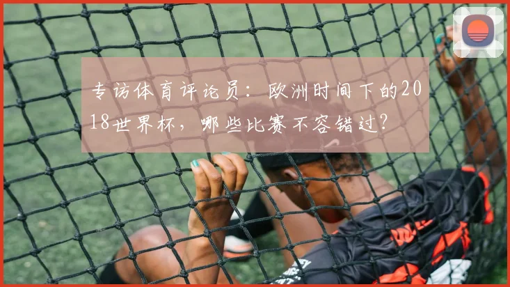 专访体育评论员:欧洲时间下的2018世界杯,哪些比赛不容错过?