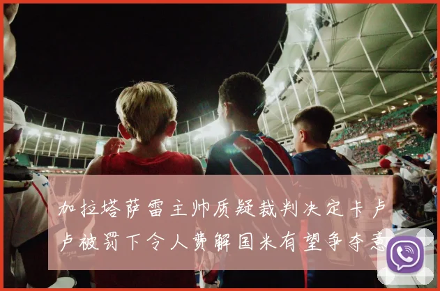 加拉塔萨雷主帅质疑裁判决定卡卢卢被罚下令人费解国米有望争夺意甲冠军