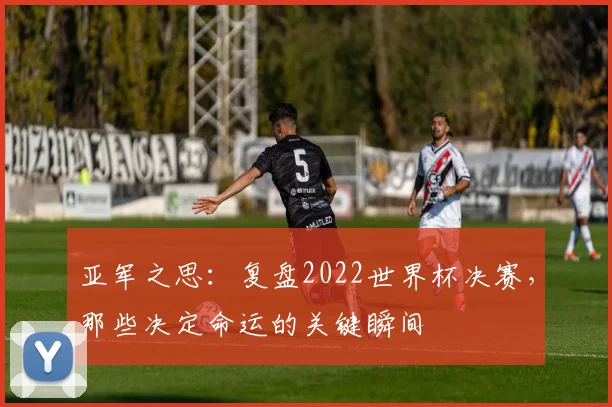 亚军之思：复盘2022世界杯决赛，那些决定命运的关键瞬间