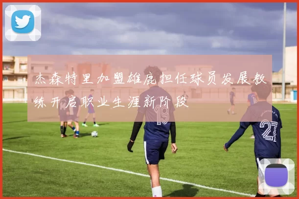杰森特里加盟雄鹿担任球员发展教练开启职业生涯新阶段