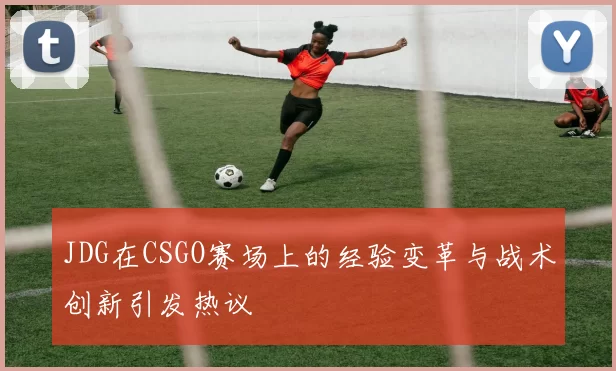 JDG在CSGO赛场上的经验变革与战术创新引发热议