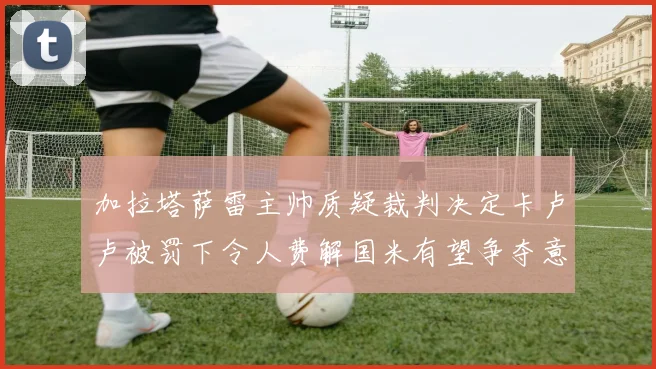 加拉塔萨雷主帅质疑裁判决定卡卢卢被罚下令人费解国米有望争夺意甲冠军