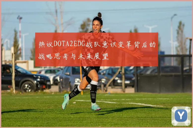 热议DOTA2EDG战队意识变革背后的战略思考与未来展望