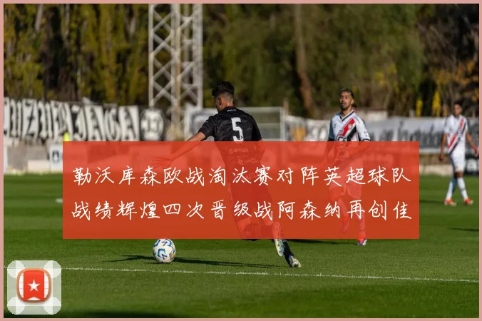 勒沃库森欧战淘汰赛对阵英超球队战绩辉煌四次晋级战阿森纳再创佳绩