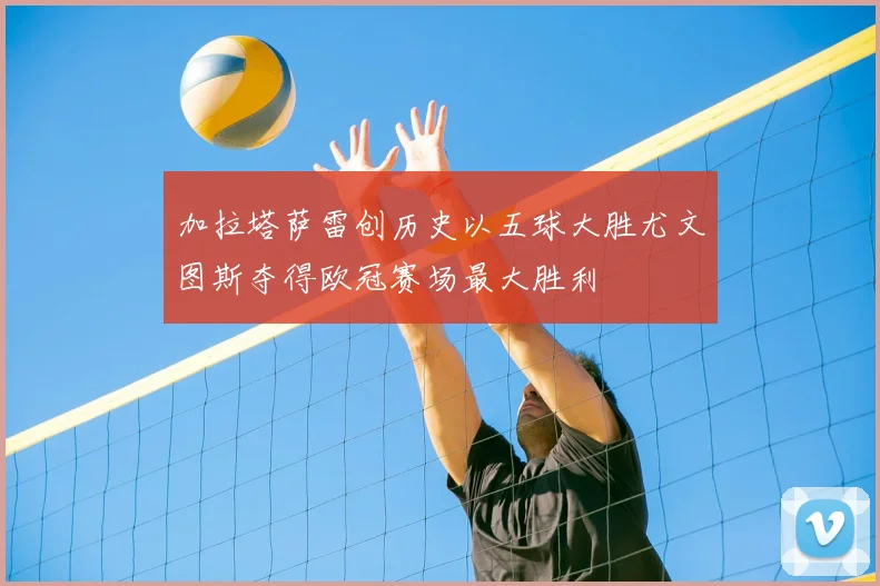 加拉塔萨雷创历史以五球大胜尤文图斯夺得欧冠赛场最大胜利
