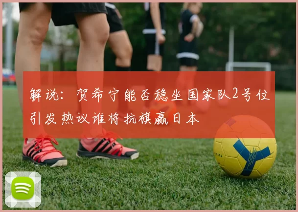 解说：贺希宁能否稳坐国家队2号位引发热议谁将抗旗赢日本
