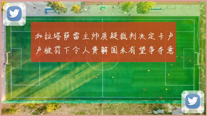 加拉塔萨雷主帅质疑裁判决定卡卢卢被罚下令人费解国米有望争夺意甲冠军