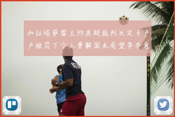 加拉塔萨雷主帅质疑裁判决定卡卢卢被罚下令人费解国米有望争夺意甲冠军