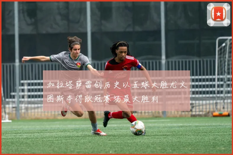 加拉塔萨雷创历史以五球大胜尤文图斯夺得欧冠赛场最大胜利