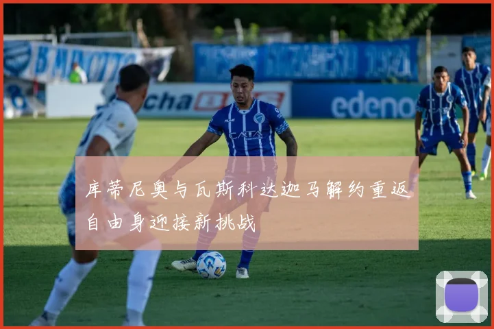 库蒂尼奥与瓦斯科达迦马解约重返自由身迎接新挑战
