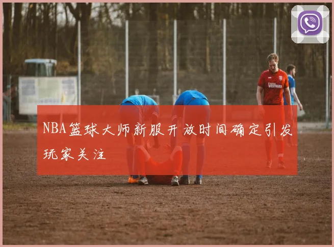 NBA篮球大师新服开放时间确定引发玩家关注