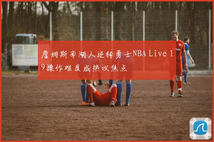 詹姆斯率湖人逆转勇士NBA Live 19操作难度成热议焦点