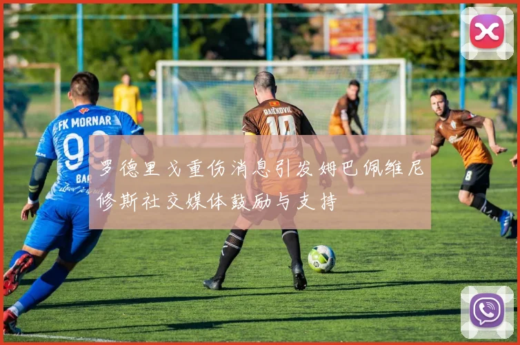 罗德里戈重伤消息引发姆巴佩维尼修斯社交媒体鼓励与支持