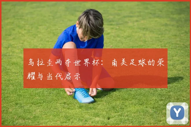 乌拉圭两夺世界杯:南美足球的荣耀与当代启示