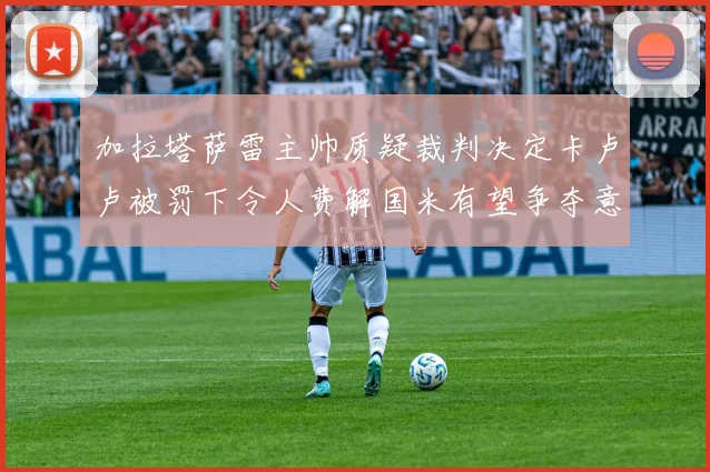 加拉塔萨雷主帅质疑裁判决定卡卢卢被罚下令人费解国米有望争夺意甲冠军