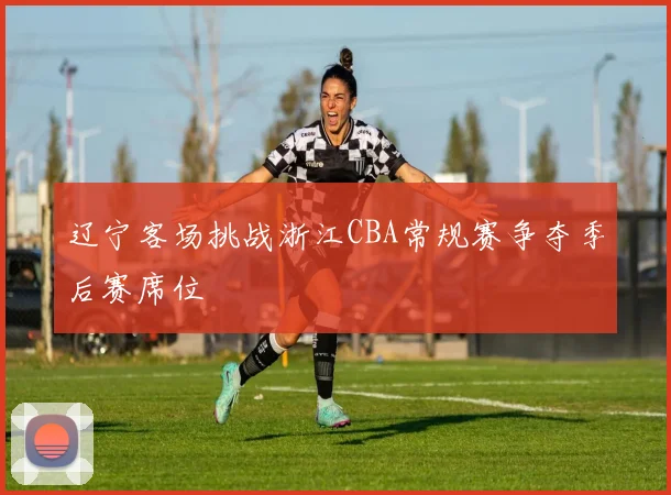 辽宁客场挑战浙江CBA常规赛争夺季后赛席位