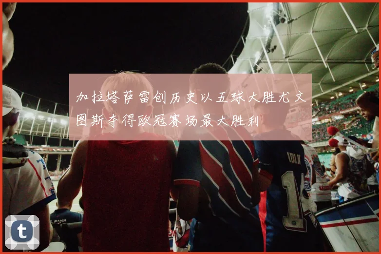 加拉塔萨雷创历史以五球大胜尤文图斯夺得欧冠赛场最大胜利