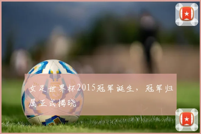 女足世界杯2015冠军诞生，冠军归属正式揭晓