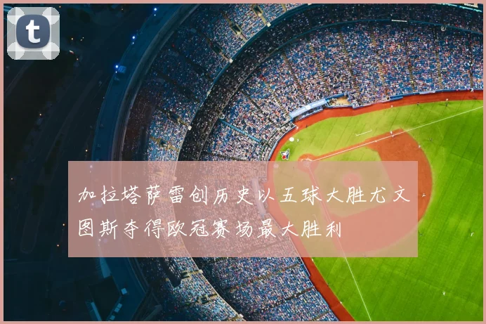 加拉塔萨雷创历史以五球大胜尤文图斯夺得欧冠赛场最大胜利