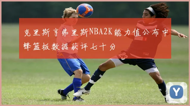 克里斯亨弗里斯NBA2K能力值公布中锋篮板数据获评七十分
