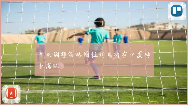 国米调整策略图拉姆或将在今夏转会离队