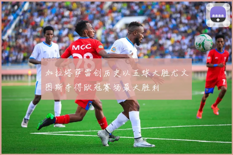 加拉塔萨雷创历史以五球大胜尤文图斯夺得欧冠赛场最大胜利