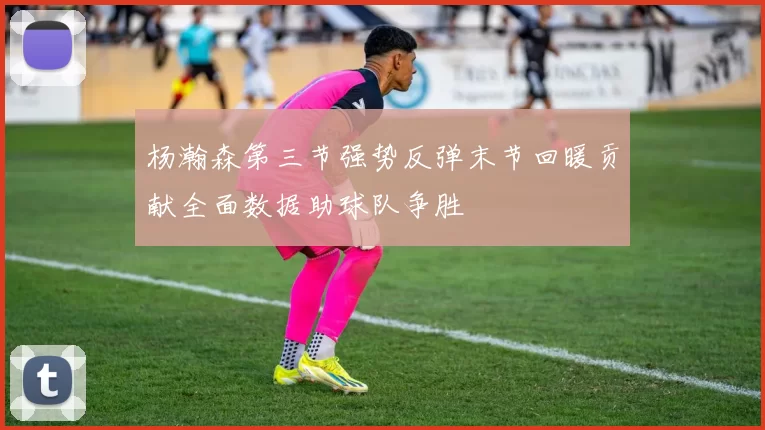 杨瀚森第三节强势反弹末节回暖贡献全面数据助球队争胜