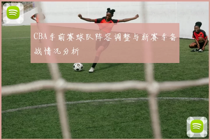 CBA季前赛球队阵容调整与新赛季备战情况分析