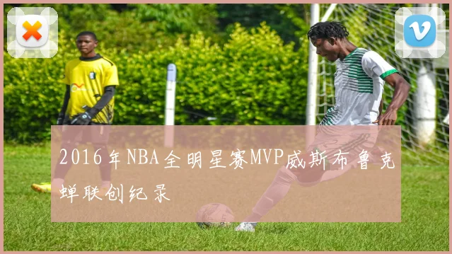 2016年NBA全明星赛MVP威斯布鲁克蝉联创纪录
