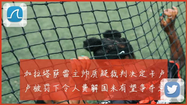 加拉塔萨雷主帅质疑裁判决定卡卢卢被罚下令人费解国米有望争夺意甲冠军