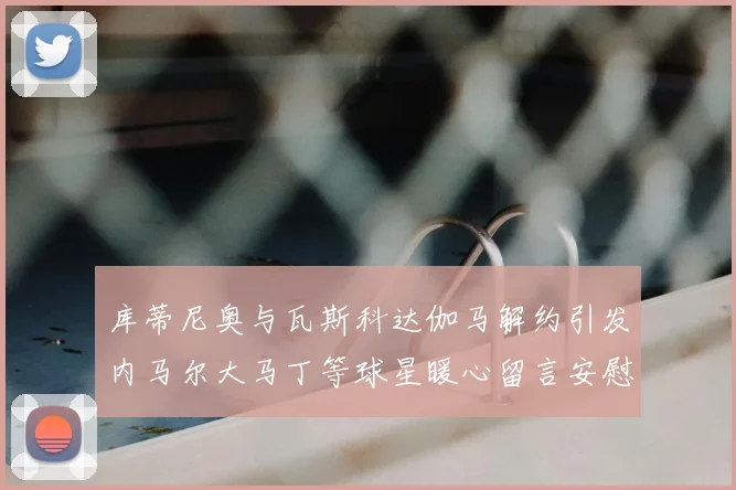 库蒂尼奥与瓦斯科达伽马解约引发内马尔大马丁等球星暖心留言安慰