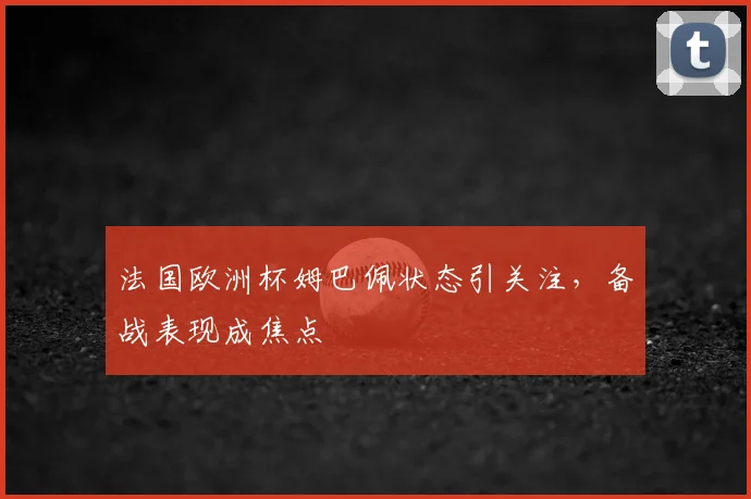 法国欧洲杯姆巴佩状态引关注，备战表现成焦点