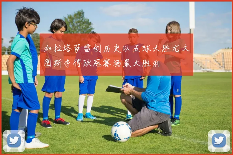 加拉塔萨雷创历史以五球大胜尤文图斯夺得欧冠赛场最大胜利