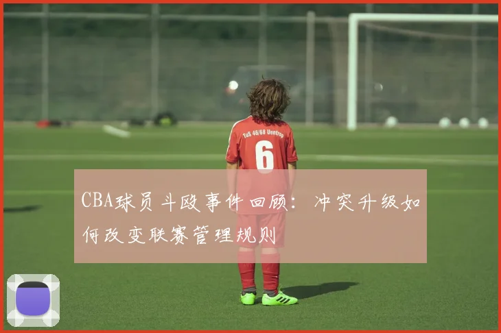 CBA球员斗殴事件回顾:冲突升级如何改变联赛管理规则