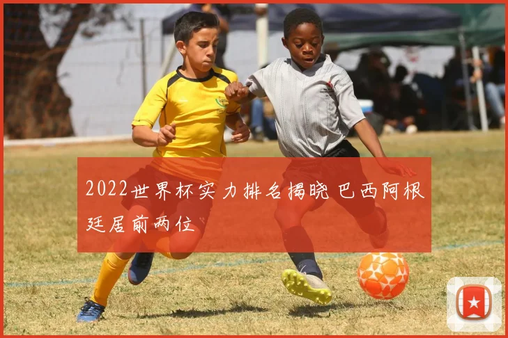 2022世界杯实力排名揭晓 巴西阿根廷居前两位