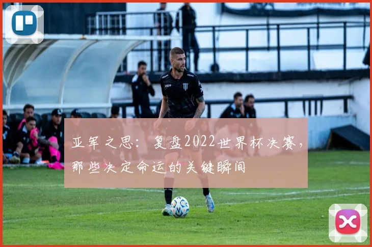 亚军之思：复盘2022世界杯决赛，那些决定命运的关键瞬间