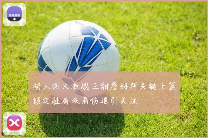 湖人热火激战正酣詹姆斯关键上篮锁定胜局浓眉伤退引关注