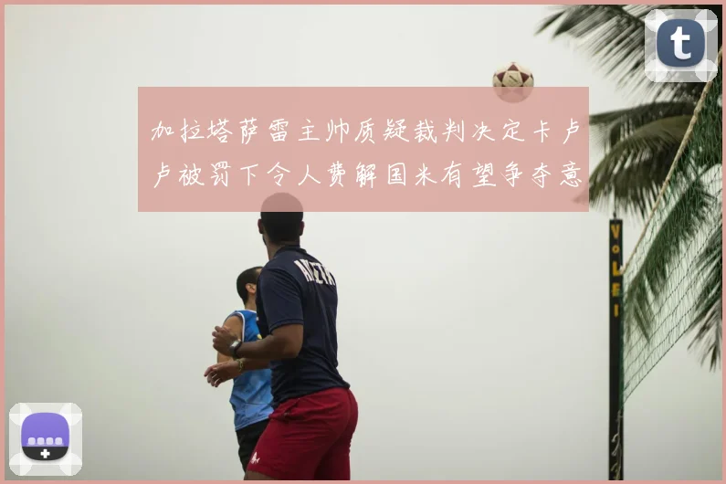 加拉塔萨雷主帅质疑裁判决定卡卢卢被罚下令人费解国米有望争夺意甲冠军