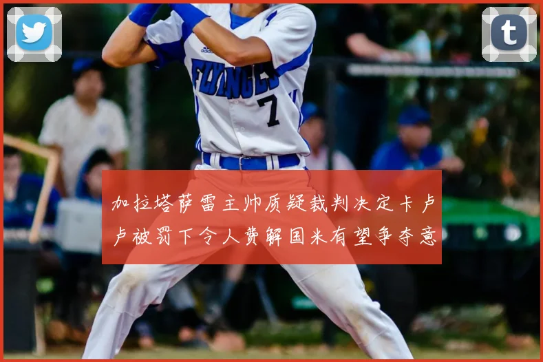 加拉塔萨雷主帅质疑裁判决定卡卢卢被罚下令人费解国米有望争夺意甲冠军