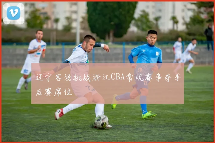 辽宁客场挑战浙江CBA常规赛争夺季后赛席位