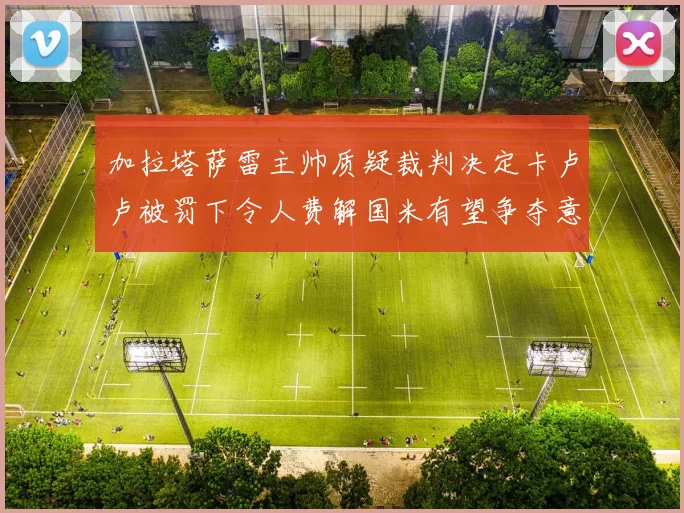 加拉塔萨雷主帅质疑裁判决定卡卢卢被罚下令人费解国米有望争夺意甲冠军