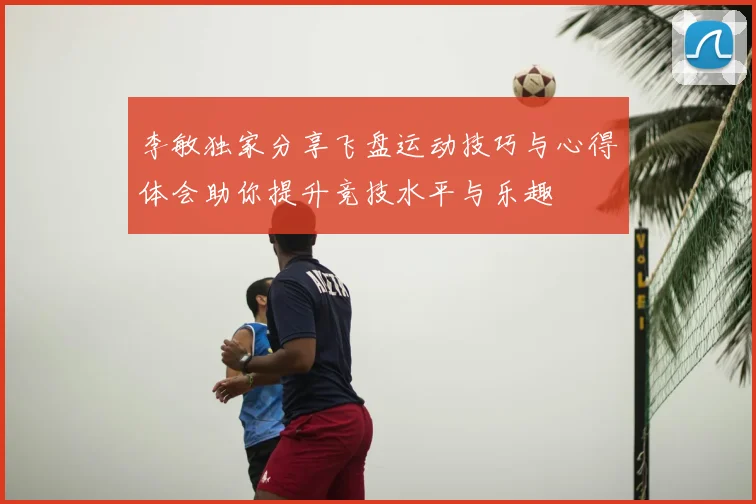 李敏独家分享飞盘运动技巧与心得体会助你提升竞技水平与乐趣