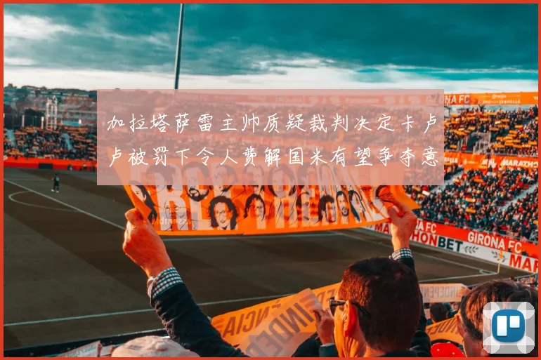 加拉塔萨雷主帅质疑裁判决定卡卢卢被罚下令人费解国米有望争夺意甲冠军