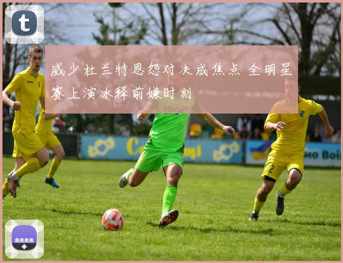 威少杜兰特恩怨对决成焦点 全明星赛上演冰释前嫌时刻