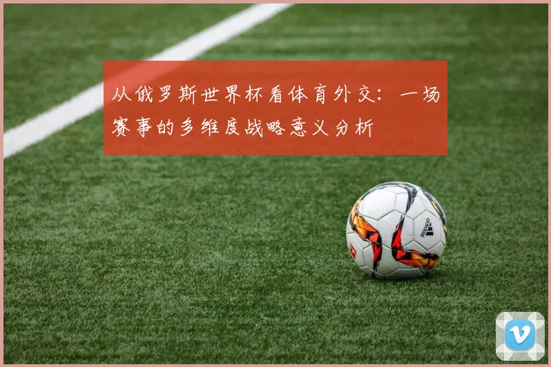 从俄罗斯世界杯看体育外交:一场赛事的多维度战略意义分析