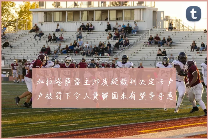 加拉塔萨雷主帅质疑裁判决定卡卢卢被罚下令人费解国米有望争夺意甲冠军