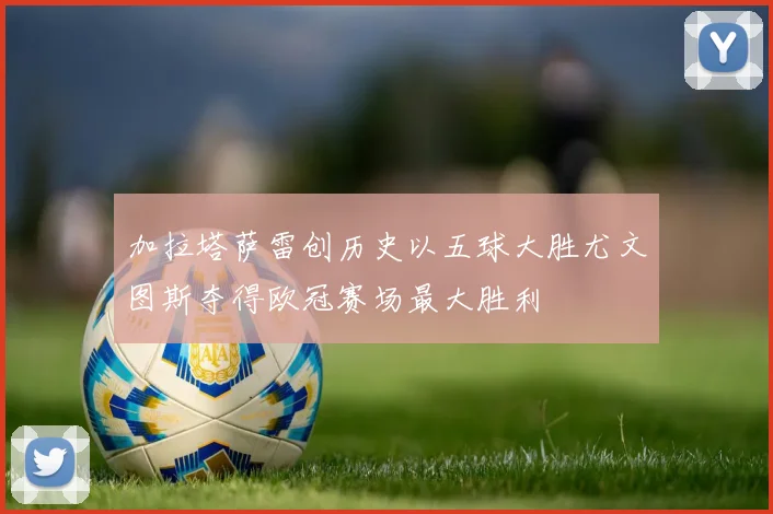 加拉塔萨雷创历史以五球大胜尤文图斯夺得欧冠赛场最大胜利
