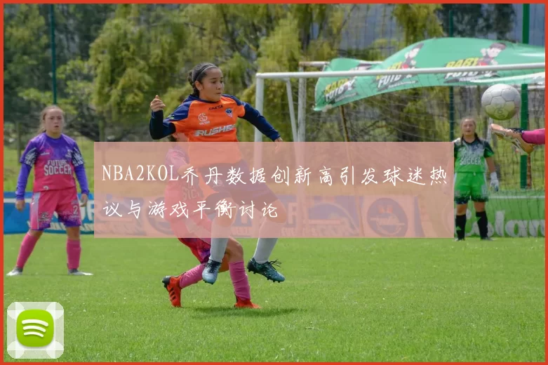 NBA2KOL乔丹数据创新高引发球迷热议与游戏平衡讨论